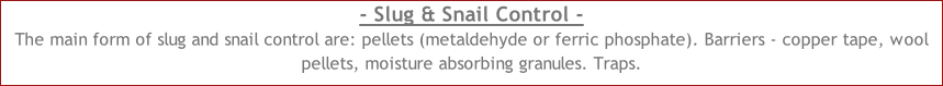 - Slug & Snail Control - The main form of slug and snail control are: pellets (metaldehyde or ferric phosphate). Barriers - copper tape, wool pellets, moisture absorbing granules. Traps.