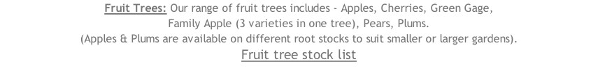 Fruit Trees: Our range of fruit trees includes - Apples, Cherries, Green Gage,  Family Apple (3 varieties in one tree), Pears, Plums. (Apples & Plums are available on different root stocks to suit smaller or larger gardens). Fruit tree stock list